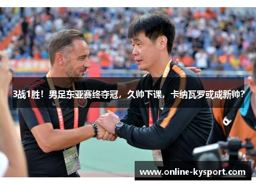 3战1胜！男足东亚赛终夺冠，久帅下课，卡纳瓦罗或成新帅？
